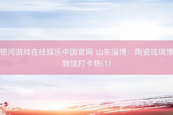 银河游戏在线娱乐中国官网 山东淄博：陶瓷琉璃博物馆打卡热(1)