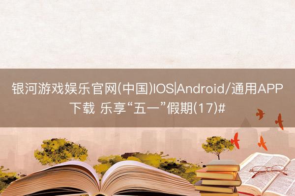 银河游戏娱乐官网(中国)IOS|Android/通用APP下载 乐享“五一”假期(17)#
