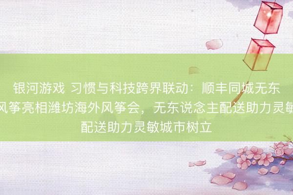 银河游戏 习惯与科技跨界联动：顺丰同城无东说念主车风筝亮相潍坊海外风筝会，无东说念主配送助力灵敏城市树立