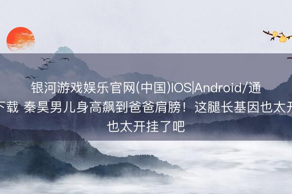 银河游戏娱乐官网(中国)IOS|Android/通用APP下载 秦昊男儿身高飙到爸爸肩膀！这腿长基因也太开挂了吧