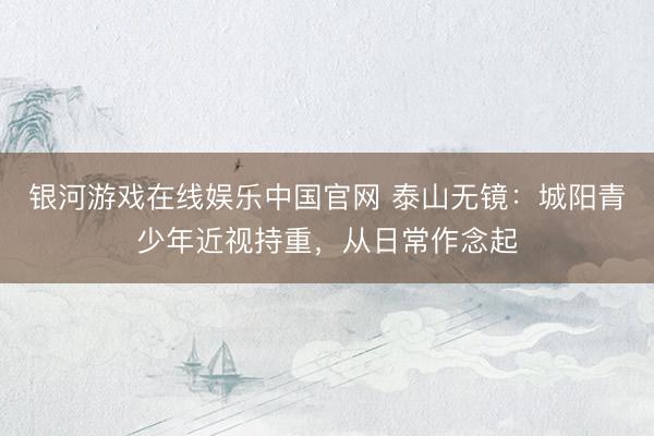 银河游戏在线娱乐中国官网 泰山无镜：城阳青少年近视持重，从日常作念起