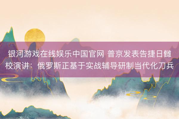 银河游戏在线娱乐中国官网 普京发表告捷日雠校演讲：俄罗斯正基于实战辅导研制当代化刀兵