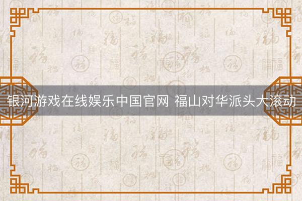 银河游戏在线娱乐中国官网 福山对华派头大滚动