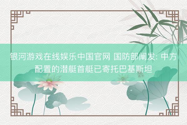 银河游戏在线娱乐中国官网 国防部阐发: 中方配置的潜艇首艇已寄托巴基斯坦