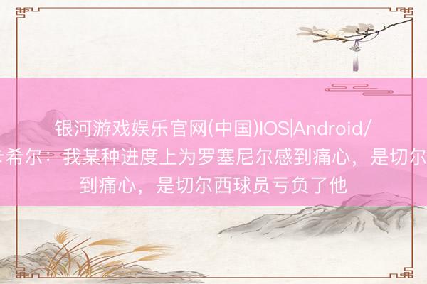 银河游戏娱乐官网(中国)IOS|Android/通用APP下载 卡希尔:我某种进度上为罗塞尼尔感到痛心,是切尔西球员亏负了他