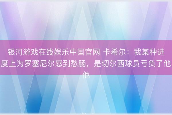 银河游戏在线娱乐中国官网 卡希尔：我某种进度上为罗塞尼尔感到愁肠，是切尔西球员亏负了他