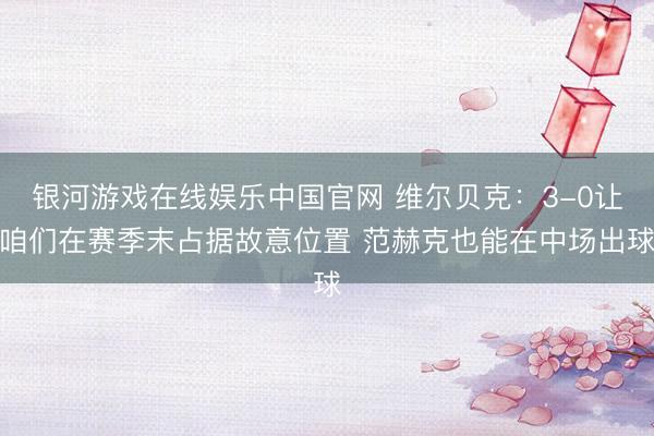 银河游戏在线娱乐中国官网 维尔贝克：3-0让咱们在赛季末占据故意位置 范赫克也能在中场出球