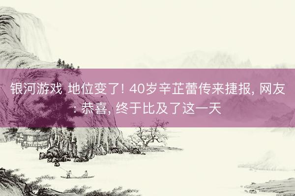 银河游戏 地位变了! 40岁辛芷蕾传来捷报， 网友: 恭喜， 终于比及了这一天