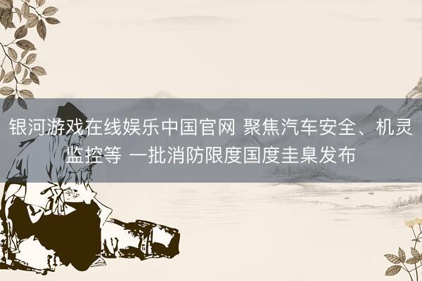 银河游戏在线娱乐中国官网 聚焦汽车安全、机灵监控等 一批消防限度国度圭臬发布