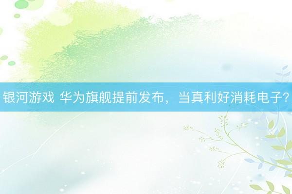 银河游戏 华为旗舰提前发布，当真利好消耗电子？