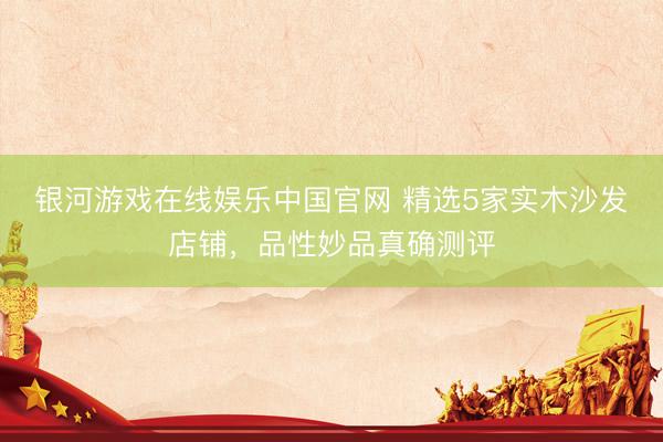 银河游戏在线娱乐中国官网 精选5家实木沙发店铺，品性妙品真确测评