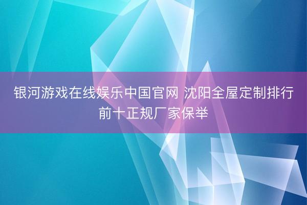 银河游戏在线娱乐中国官网 沈阳全屋定制排行前十正规厂家保举