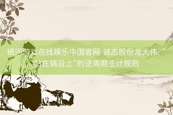 银河游戏在线娱乐中国官网 诚志股份龙大伟: “站在锅沿上”的逆周期生计规则