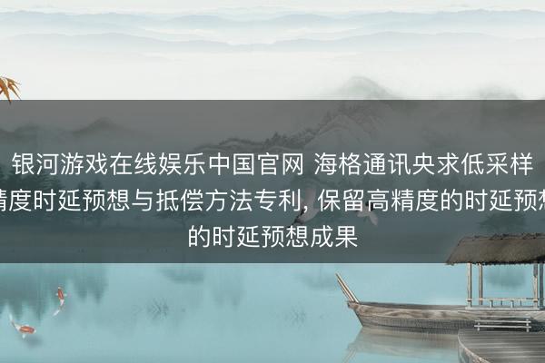 银河游戏在线娱乐中国官网 海格通讯央求低采样率高精度时延预想与抵偿方法专利， 保留高精度的时延预想成果