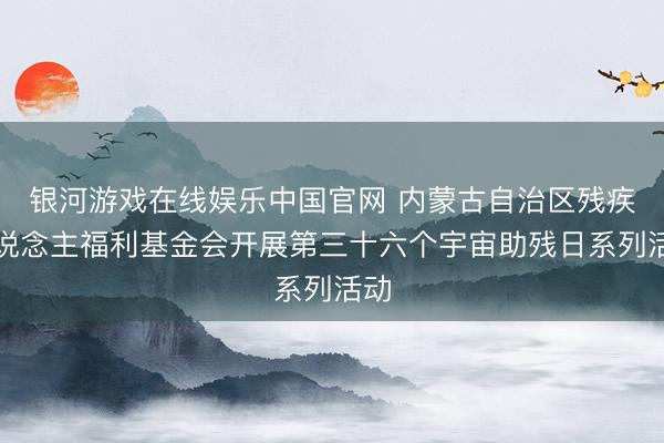 银河游戏在线娱乐中国官网 内蒙古自治区残疾东说念主福利基金会开展第三十六个宇宙助残日系列活动