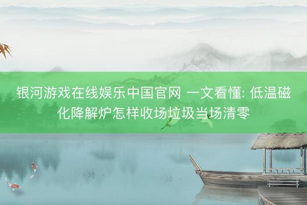 银河游戏在线娱乐中国官网 一文看懂: 低温磁化降解炉怎样收场垃圾当场清零