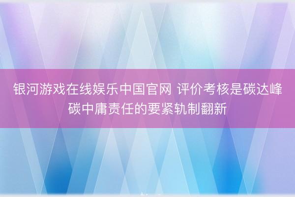 银河游戏在线娱乐中国官网 评价考核是碳达峰碳中庸责任的要紧轨制翻新