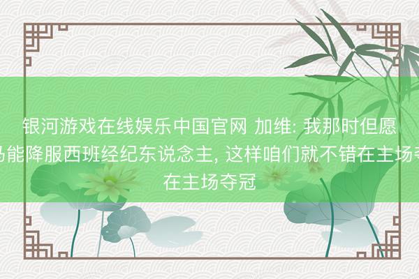 银河游戏在线娱乐中国官网 加维: 我那时但愿皇马能降服西班经纪东说念主， 这样咱们就不错在主场夺冠