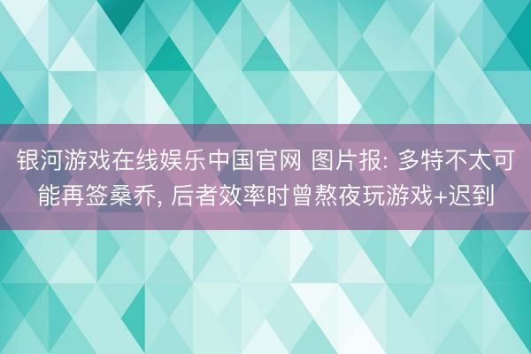 银河游戏在线娱乐中国官网 图片报: 多特不太可能再签桑乔， 后者效率时曾熬夜玩游戏+迟到