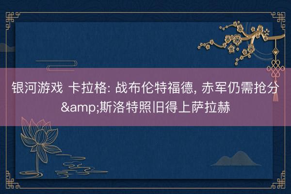 银河游戏 卡拉格: 战布伦特福德, 赤军仍需抢分&斯洛特照旧得上萨拉赫