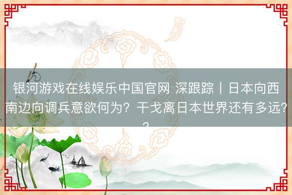 银河游戏在线娱乐中国官网 深跟踪丨日本向西南边向调兵意欲何为？干戈离日本世界还有多远？
