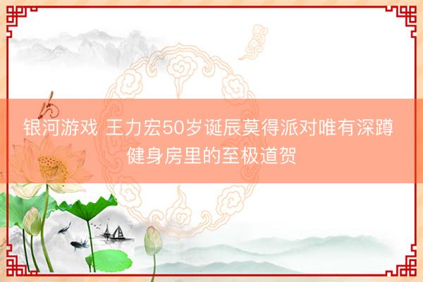 银河游戏 王力宏50岁诞辰莫得派对唯有深蹲 健身房里的至极道贺