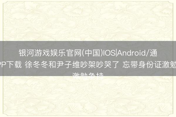 银河游戏娱乐官网(中国)IOS|Android/通用APP下载 徐冬冬和尹子维吵架吵哭了 忘带身份证激勉争持