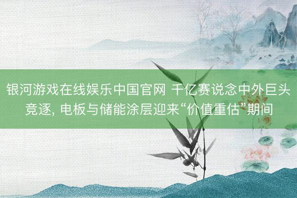 银河游戏在线娱乐中国官网 千亿赛说念中外巨头竞逐， 电板与储能涂层迎来“价值重估”期间