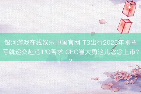 银河游戏在线娱乐中国官网 T3出行2025年刚扭亏就递交赴港IPO苦求 CEO崔大勇这儿念念上市?