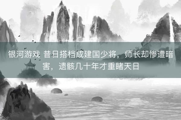 银河游戏 昔日搭档成建国少将，师长却惨遭暗害，遗骸几十年才重睹天日