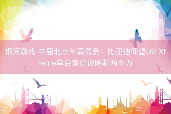 银河游戏 本届北京车展最贵：比亚迪仰望U9 Xtreme单台售价说明超两千万