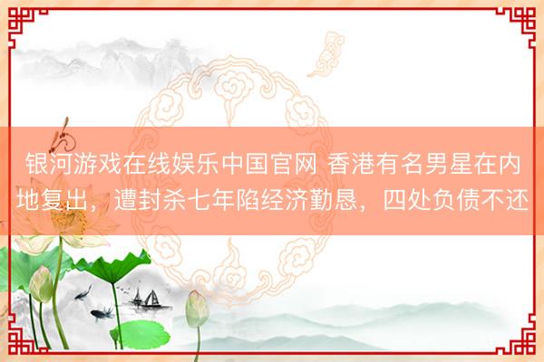 银河游戏在线娱乐中国官网 香港有名男星在内地复出，遭封杀七年陷经济勤恳，四处负债不还