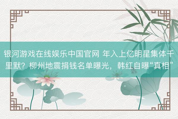 银河游戏在线娱乐中国官网 年入上亿明星集体千里默？柳州地震捐钱名单曝光，韩红自曝“真相”