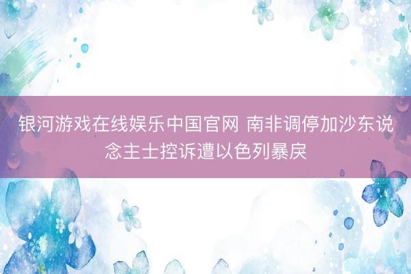 银河游戏在线娱乐中国官网 南非调停加沙东说念主士控诉遭以色列暴戾