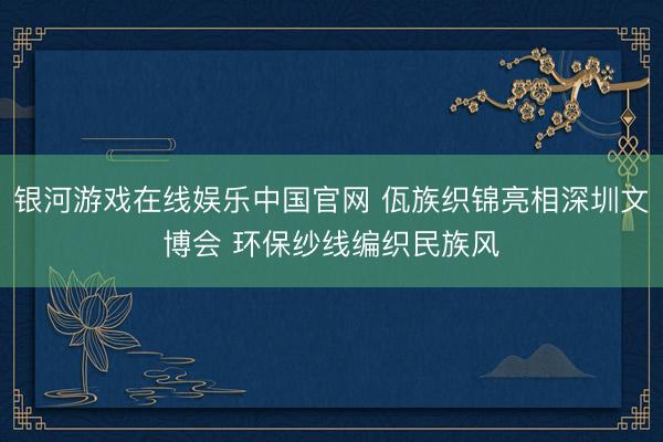 银河游戏在线娱乐中国官网 佤族织锦亮相深圳文博会 环保纱线编织民族风