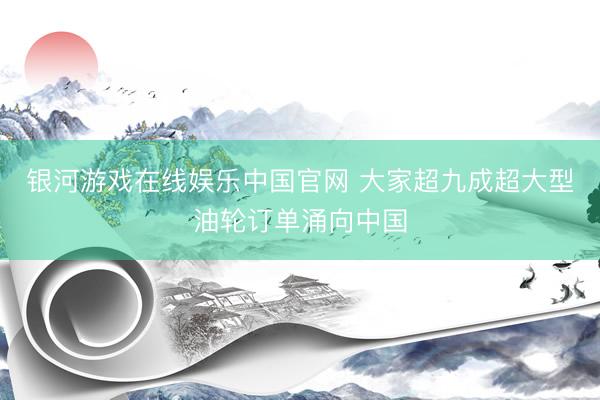 银河游戏在线娱乐中国官网 大家超九成超大型油轮订单涌向中国