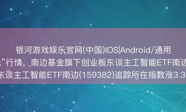 银河游戏娱乐官网(中国)IOS|Android/通用APP下载 AI算力点火“光”行情，南边基金旗下创业板东谈主工智能ETF南边(159382)追踪所在指数涨3.32%