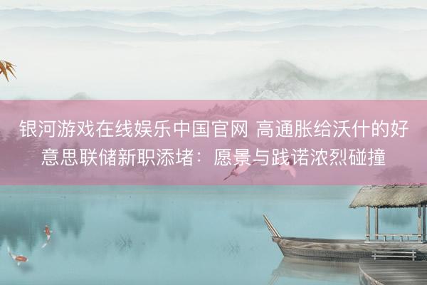 银河游戏在线娱乐中国官网 高通胀给沃什的好意思联储新职添堵：愿景与践诺浓烈碰撞