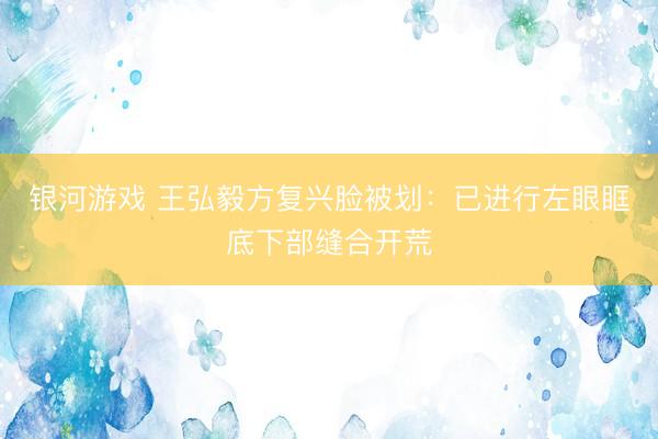 银河游戏 王弘毅方复兴脸被划：已进行左眼眶底下部缝合开荒
