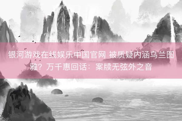 银河游戏在线娱乐中国官网 被质疑内涵乌兰图雅？万千惠回话：案牍无弦外之音