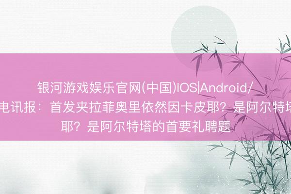 银河游戏娱乐官网(中国)IOS|Android/通用APP下载 电讯报：首发夹拉菲奥里依然因卡皮耶？是阿尔特塔的首要礼聘题