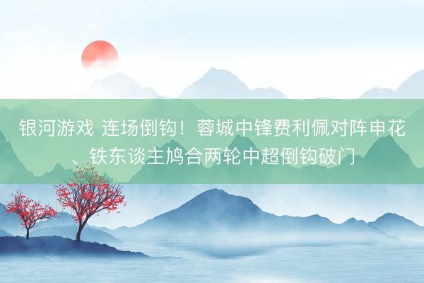 银河游戏 连场倒钩！蓉城中锋费利佩对阵申花、铁东谈主鸠合两轮中超倒钩破门