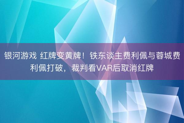 银河游戏 红牌变黄牌！铁东谈主费利佩与蓉城费利佩打破，裁判看VAR后取消红牌