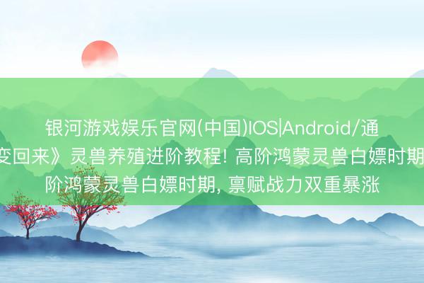 银河游戏娱乐官网(中国)IOS|Android/通用APP下载 《星辰变回来》灵兽养殖进阶教程! 高阶鸿蒙灵兽白嫖时期， 禀赋战力双重暴涨