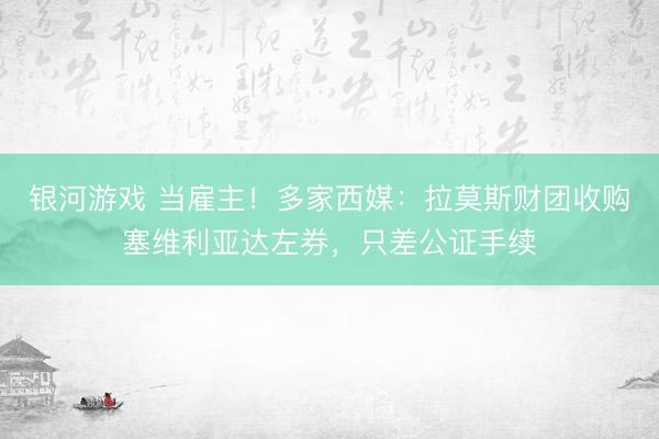 银河游戏 当雇主！多家西媒：拉莫斯财团收购塞维利亚达左券，只差公证手续