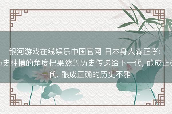 银河游戏在线娱乐中国官网 日本身人森正孝: 日本需要从历史种植的角度把果然的历史传递给下一代， 酿成正确的历史不雅
