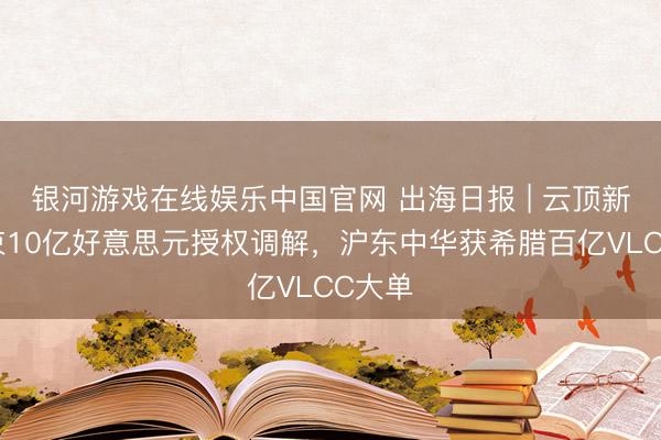 银河游戏在线娱乐中国官网 出海日报 | 云顶新耀结束10亿好意思元授权调解，沪东中华获希腊百亿VLCC大单