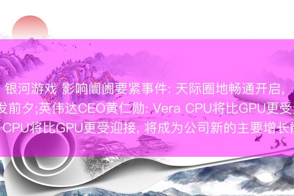 银河游戏 影响阛阓要紧事件: 天际圈地畅通开启， 中国卫星互联网的爆发前夕;英伟达CEO黄仁勋: Vera CPU将比GPU更受迎接， 将成为公司新的主要增长能源