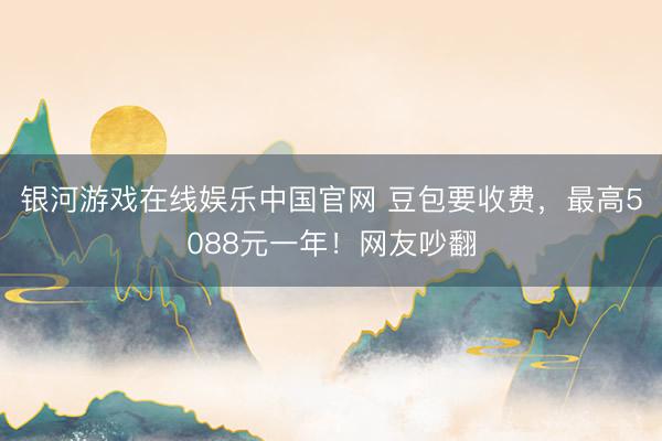 银河游戏在线娱乐中国官网 豆包要收费，最高5088元一年！网友吵翻