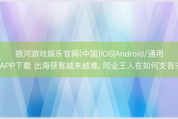 银河游戏娱乐官网(中国)IOS|Android/通用APP下载 出海获客越来越难， 同业王人在如何支吾?